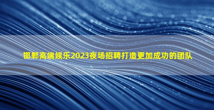 邯郸高端娱乐2023夜场招聘打造更加成功的团队